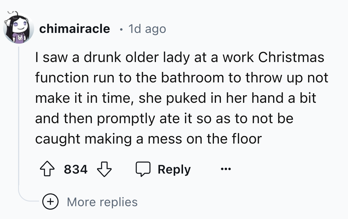 number - chimairacle 1d ago I saw a drunk older lady at a work Christmas function run to the bathroom to throw up not make it in time, she puked in her hand a bit and then promptly ate it so as to not be caught making a mess on the floor 834 More replies